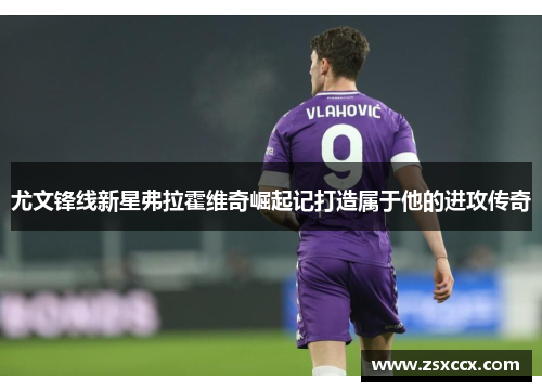 尤文锋线新星弗拉霍维奇崛起记打造属于他的进攻传奇 尤文锋线新星弗拉霍维奇崛起记打造属于他的进攻传奇